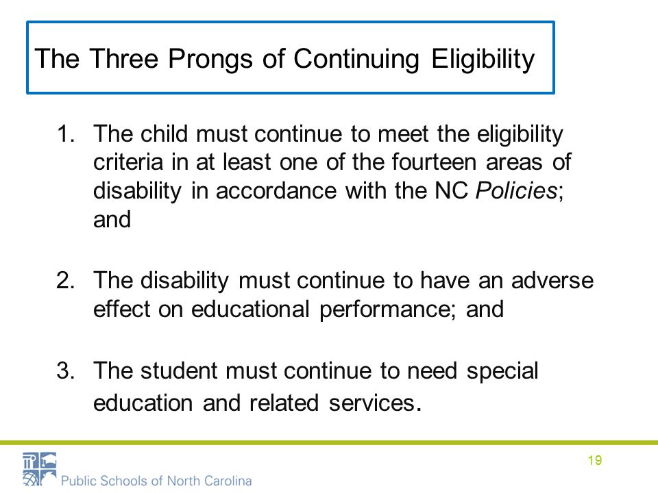 The Three Prongs of Continuing Eligibility 1.The child must continue to meet the eligibility criteria in at least one of the fourteen areas of disability in accordance with the NC Policies; and 2.The disability must continue to have an adverse effect on educational performance; and 3.The student must continue to need special education and related services.