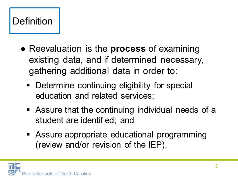 Definition ●Reevaluation is the process of examining existing data, and if determined necessary, gathering additional data in order to:  Determine continuing eligibility for special education and related services;  Assure that the continuing individual needs of a student are identified; and  Assure appropriate educational programming (review and/or revision of the IEP).