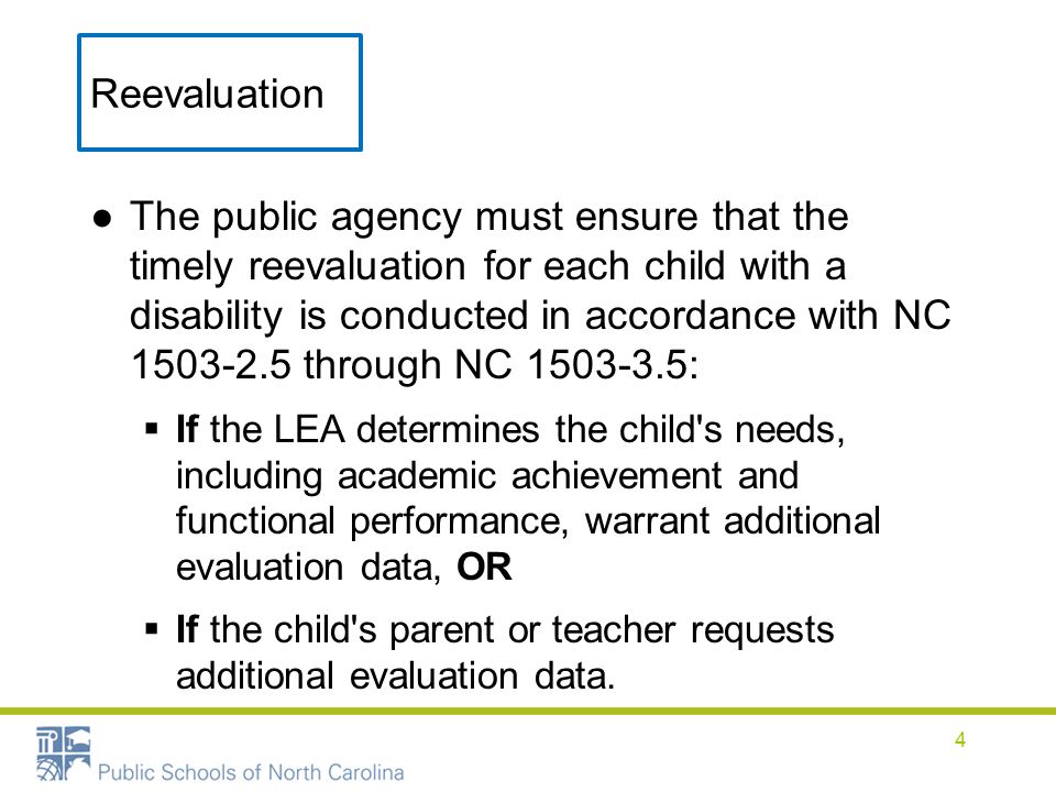 Reevaluation ●The public agency must ensure that the timely reevaluation for each child with a disability is conducted in accordance with NC through NC :  If the LEA determines the child s needs, including academic achievement and functional performance, warrant additional evaluation data, OR  If the child s parent or teacher requests additional evaluation data.