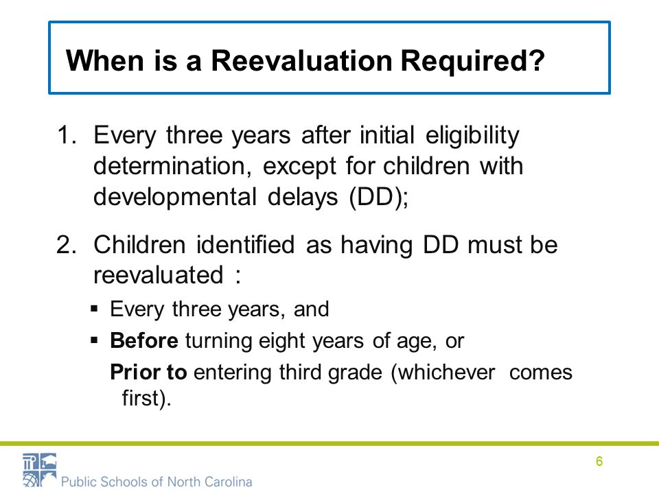 1.Every three years after initial eligibility determination, except for children with developmental delays (DD); 2.Children identified as having DD must be reevaluated :  Every three years, and  Before turning eight years of age, or Prior to entering third grade (whichever comes first).