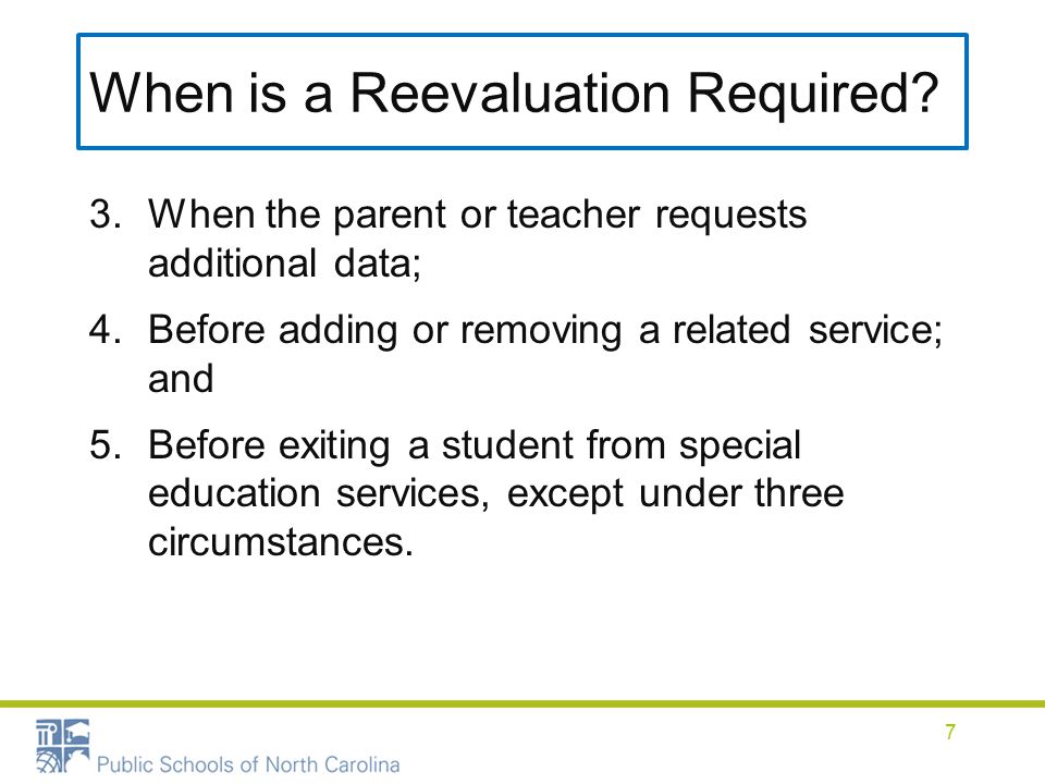 3.When the parent or teacher requests additional data; 4.Before adding or removing a related service; and 5.Before exiting a student from special education services, except under three circumstances.