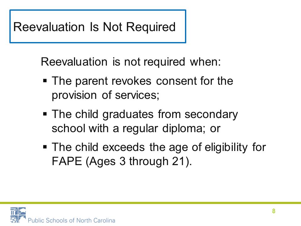 Reevaluation Is Not Required Reevaluation is not required when:  The parent revokes consent for the provision of services;  The child graduates from secondary school with a regular diploma; or  The child exceeds the age of eligibility for FAPE (Ages 3 through 21).
