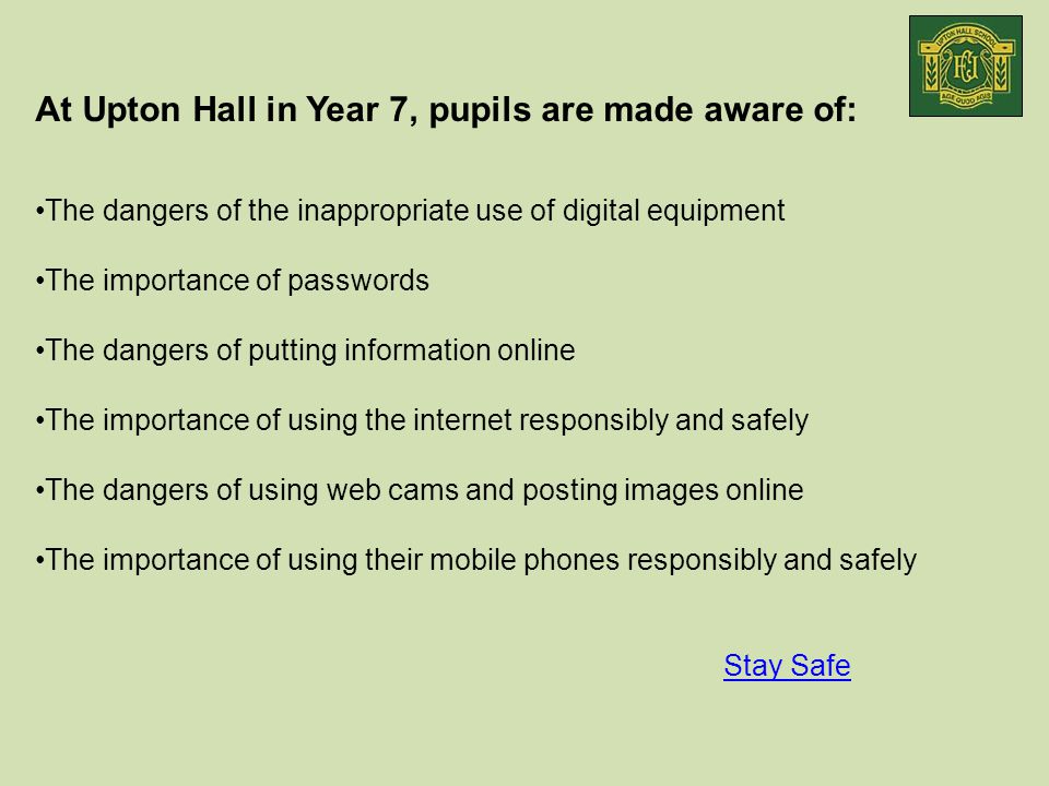 At Upton Hall in Year 7, pupils are made aware of: The dangers of the inappropriate use of digital equipment The importance of passwords The dangers of putting information online The importance of using the internet responsibly and safely The dangers of using web cams and posting images online The importance of using their mobile phones responsibly and safely Stay Safe