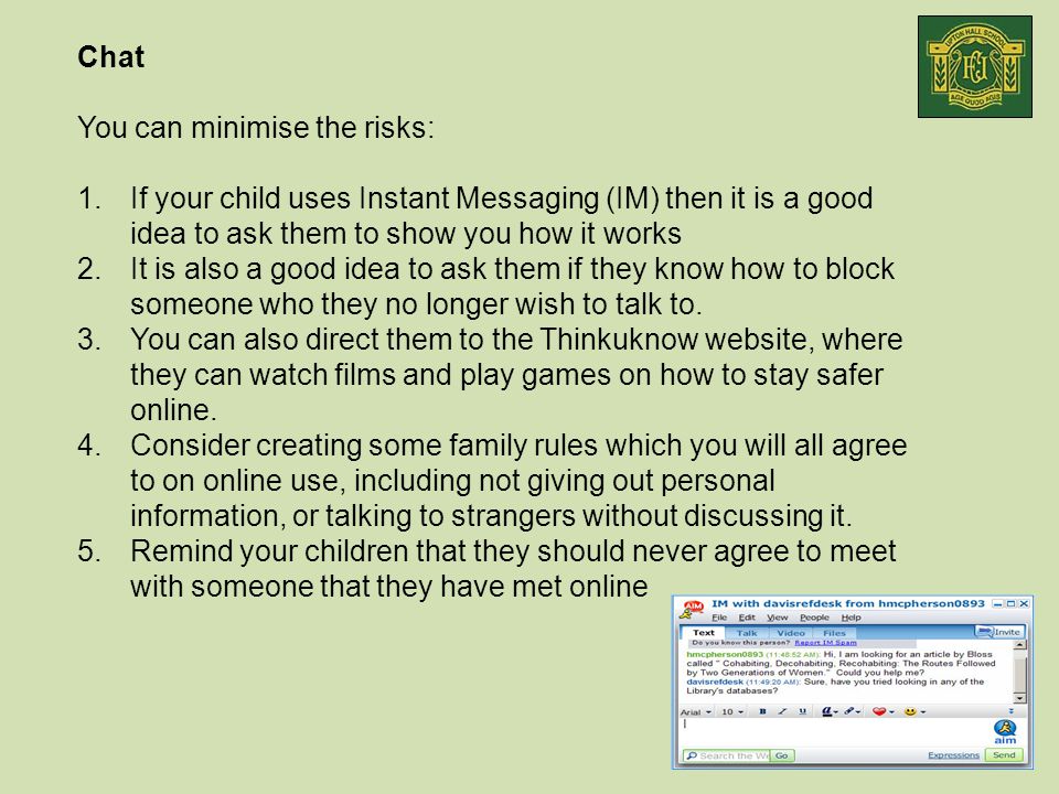 Chat You can minimise the risks: 1.If your child uses Instant Messaging (IM) then it is a good idea to ask them to show you how it works 2.It is also a good idea to ask them if they know how to block someone who they no longer wish to talk to.