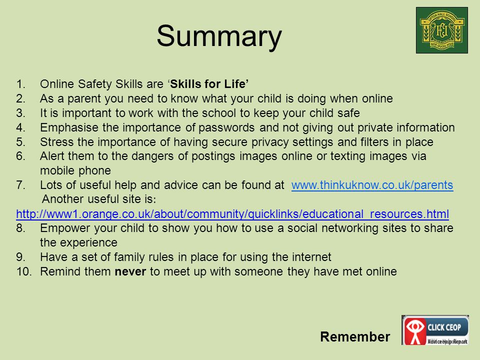 Remember Summary 1.Online Safety Skills are ‘Skills for Life’ 2.As a parent you need to know what your child is doing when online 3.It is important to work with the school to keep your child safe 4.Emphasise the importance of passwords and not giving out private information 5.Stress the importance of having secure privacy settings and filters in place 6.Alert them to the dangers of postings images online or texting images via mobile phone 7.Lots of useful help and advice can be found at   Another useful site is : Empower your child to show you how to use a social networking sites to share the experience 9.Have a set of family rules in place for using the internet 10.Remind them never to meet up with someone they have met online