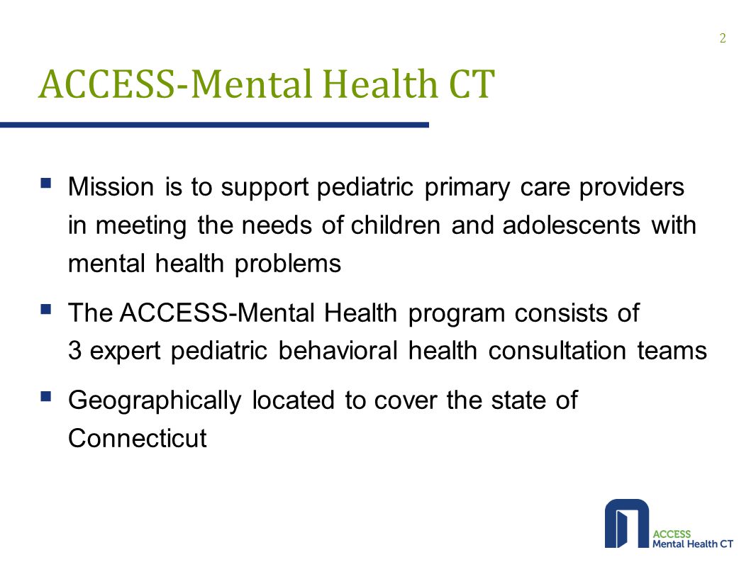 ACCESS-Mental Health CT  Mission is to support pediatric primary care providers in meeting the needs of children and adolescents with mental health problems  The ACCESS-Mental Health program consists of 3 expert pediatric behavioral health consultation teams  Geographically located to cover the state of Connecticut 2