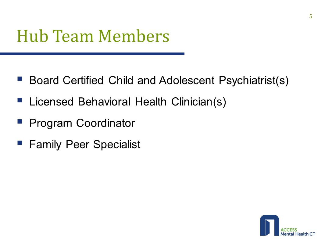 Hub Team Members  Board Certified Child and Adolescent Psychiatrist(s)  Licensed Behavioral Health Clinician(s)  Program Coordinator  Family Peer Specialist 5