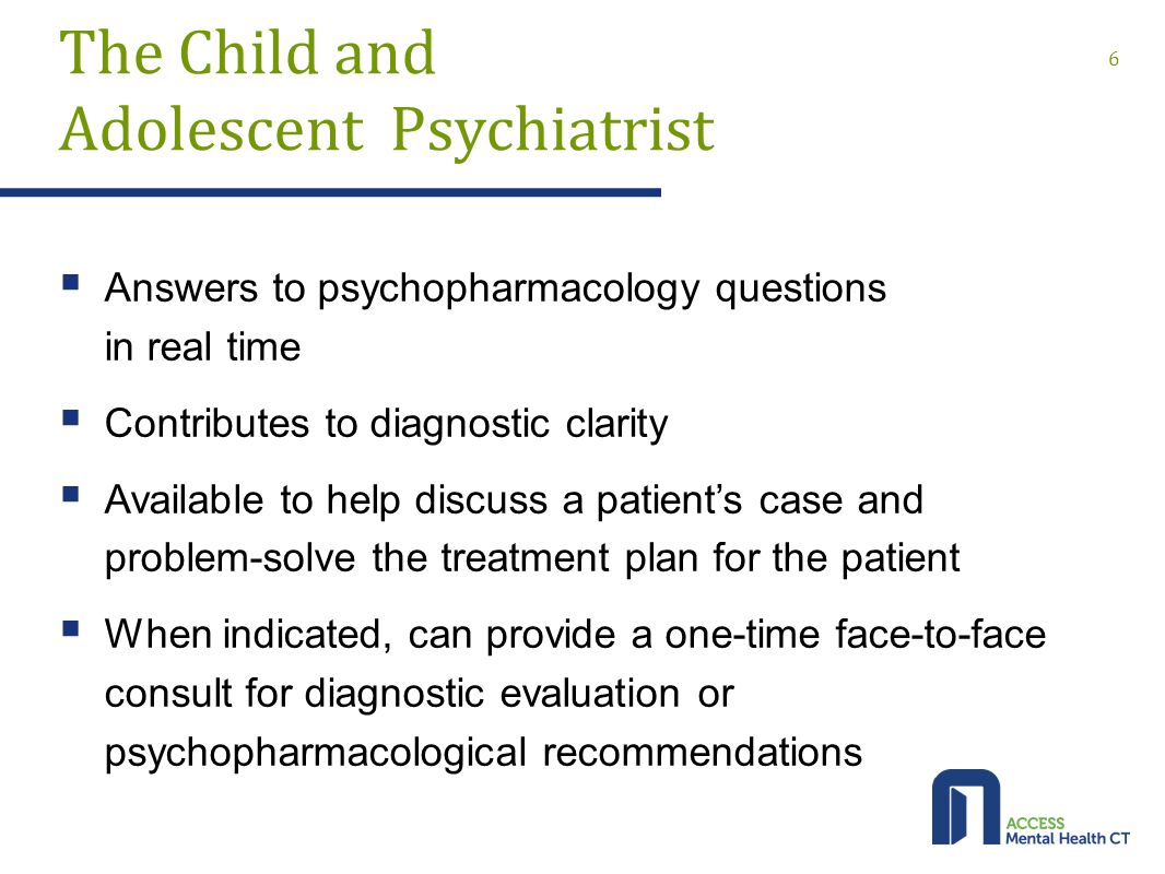 The Child and Adolescent Psychiatrist  Answers to psychopharmacology questions in real time  Contributes to diagnostic clarity  Available to help discuss a patient’s case and problem-solve the treatment plan for the patient  When indicated, can provide a one-time face-to-face consult for diagnostic evaluation or psychopharmacological recommendations 6