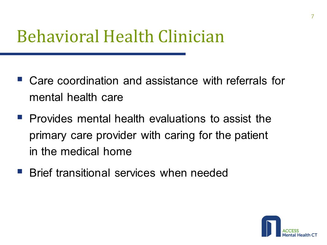 Behavioral Health Clinician  Care coordination and assistance with referrals for mental health care  Provides mental health evaluations to assist the primary care provider with caring for the patient in the medical home  Brief transitional services when needed 7