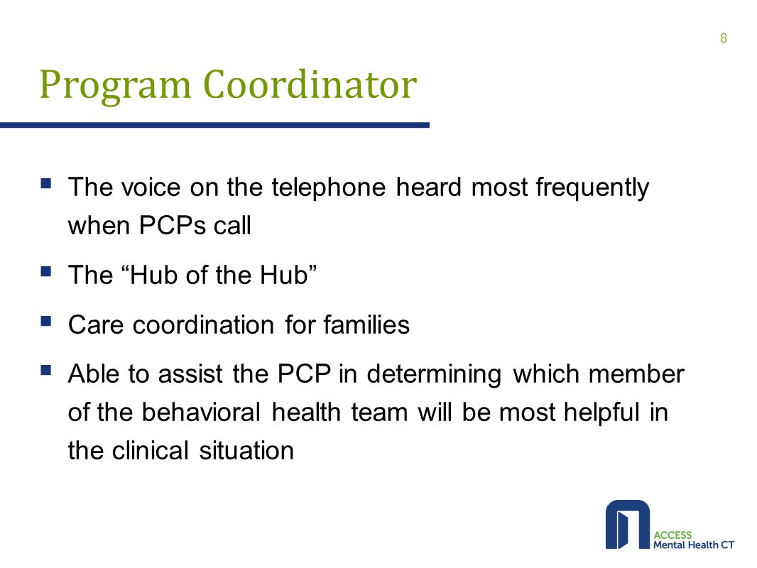 Program Coordinator  The voice on the telephone heard most frequently when PCPs call  The Hub of the Hub  Care coordination for families  Able to assist the PCP in determining which member of the behavioral health team will be most helpful in the clinical situation 8
