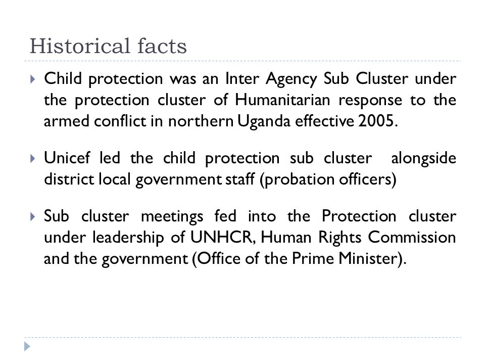 Historical facts  Child protection was an Inter Agency Sub Cluster under the protection cluster of Humanitarian response to the armed conflict in northern Uganda effective 2005.