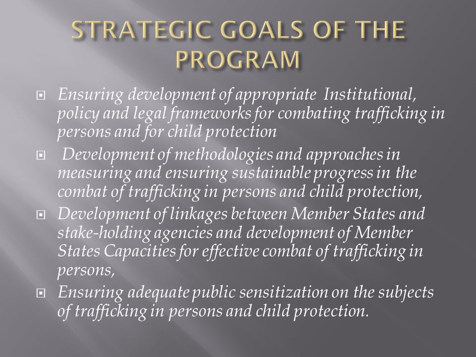  Ensuring development of appropriate Institutional, policy and legal frameworks for combating trafficking in persons and for child protection  Development of methodologies and approaches in measuring and ensuring sustainable progress in the combat of trafficking in persons and child protection,  Development of linkages between Member States and stake-holding agencies and development of Member States Capacities for effective combat of trafficking in persons,  Ensuring adequate public sensitization on the subjects of trafficking in persons and child protection.