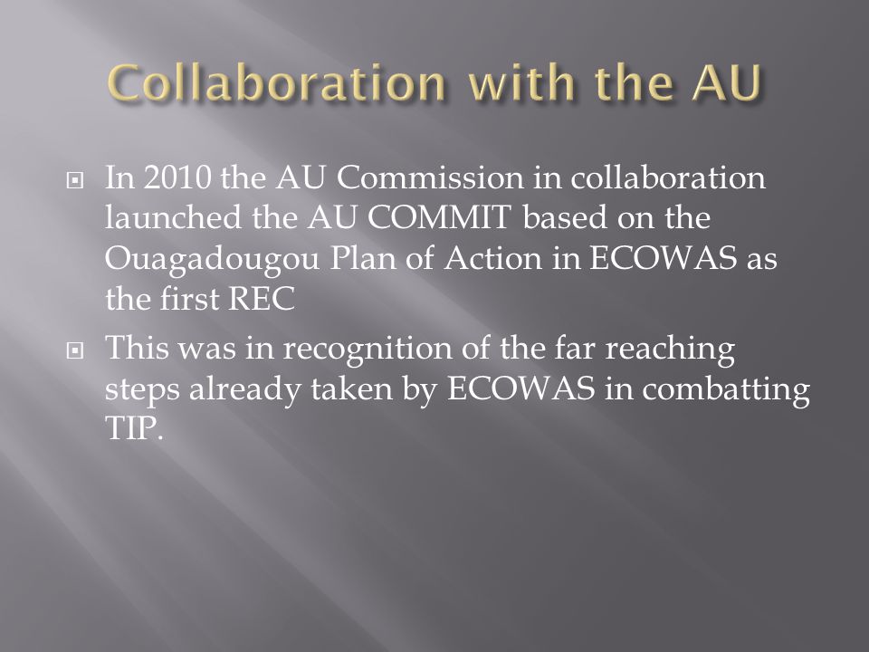  In 2010 the AU Commission in collaboration launched the AU COMMIT based on the Ouagadougou Plan of Action in ECOWAS as the first REC  This was in recognition of the far reaching steps already taken by ECOWAS in combatting TIP.