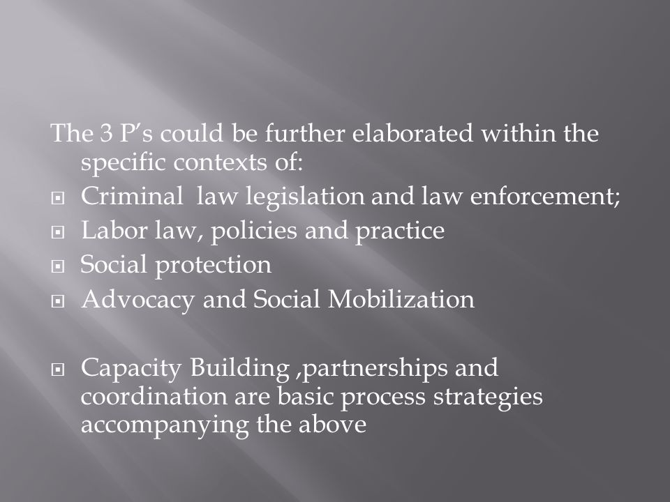 The 3 P’s could be further elaborated within the specific contexts of:  Criminal law legislation and law enforcement;  Labor law, policies and practice  Social protection  Advocacy and Social Mobilization  Capacity Building,partnerships and coordination are basic process strategies accompanying the above