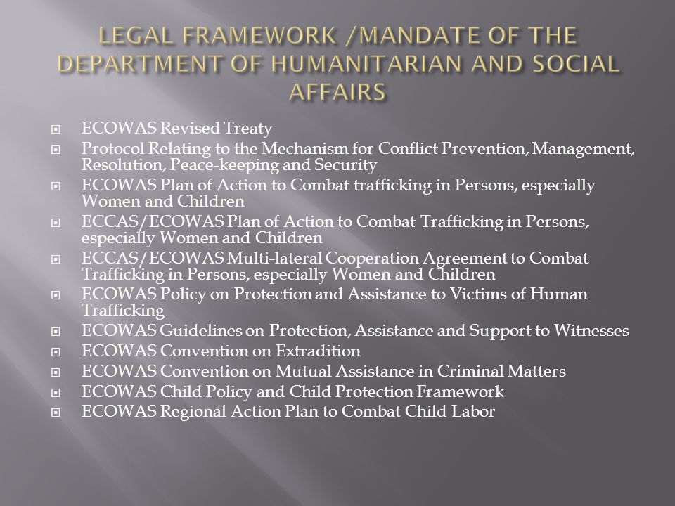  ECOWAS Revised Treaty  Protocol Relating to the Mechanism for Conflict Prevention, Management, Resolution, Peace-keeping and Security  ECOWAS Plan of Action to Combat trafficking in Persons, especially Women and Children  ECCAS/ECOWAS Plan of Action to Combat Trafficking in Persons, especially Women and Children  ECCAS/ECOWAS Multi-lateral Cooperation Agreement to Combat Trafficking in Persons, especially Women and Children  ECOWAS Policy on Protection and Assistance to Victims of Human Trafficking  ECOWAS Guidelines on Protection, Assistance and Support to Witnesses  ECOWAS Convention on Extradition  ECOWAS Convention on Mutual Assistance in Criminal Matters  ECOWAS Child Policy and Child Protection Framework  ECOWAS Regional Action Plan to Combat Child Labor
