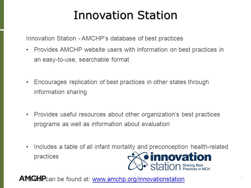 Innovation Station Innovation Station - AMCHP’s database of best practices Provides AMCHP website users with information on best practices in an easy-to-use, searchable format Encourages replication of best practices in other states through information sharing Provides useful resources about other organization’s best practices programs as well as information about evaluation Includes a table of all infant mortality and preconception health-related practices The site can be found at:   7