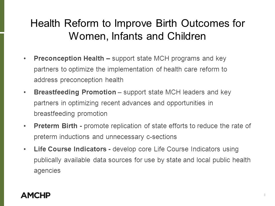 Health Reform to Improve Birth Outcomes for Women, Infants and Children Preconception Health – support state MCH programs and key partners to optimize the implementation of health care reform to address preconception health Breastfeeding Promotion – support state MCH leaders and key partners in optimizing recent advances and opportunities in breastfeeding promotion Preterm Birth - promote replication of state efforts to reduce the rate of preterm inductions and unnecessary c-sections Life Course Indicators - develop core Life Course Indicators using publically available data sources for use by state and local public health agencies 8