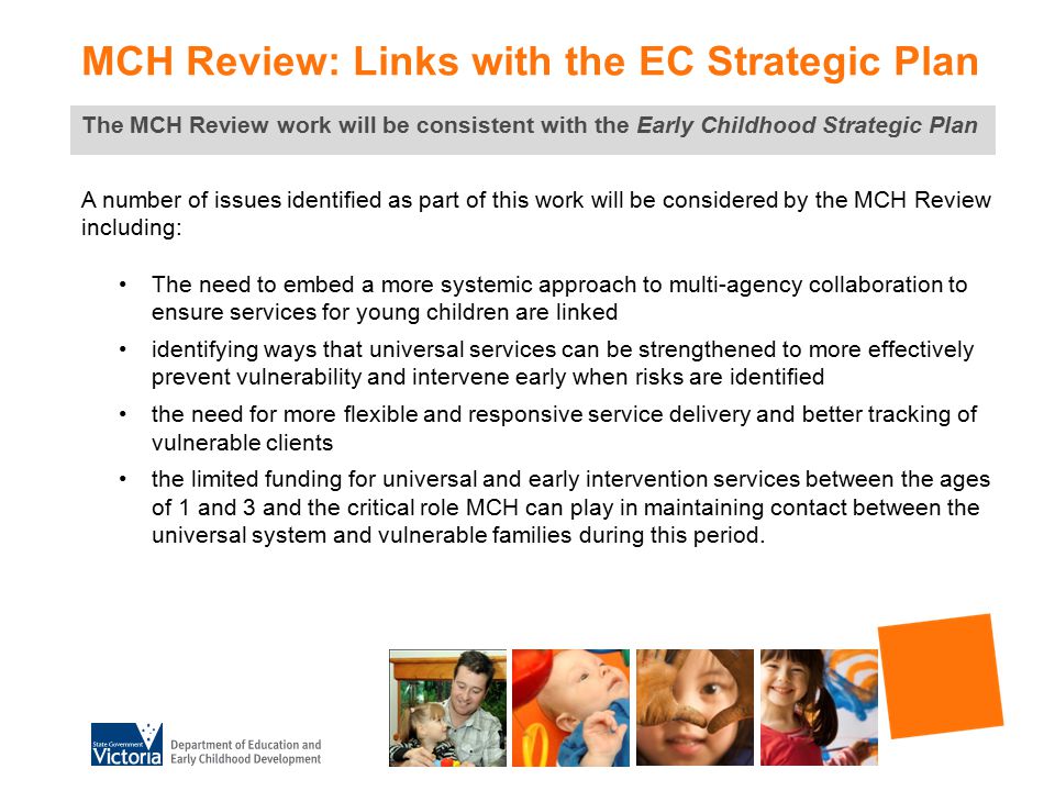 MCH Review: Links with the EC Strategic Plan The MCH Review work will be consistent with the Early Childhood Strategic Plan A number of issues identified as part of this work will be considered by the MCH Review including: The need to embed a more systemic approach to multi-agency collaboration to ensure services for young children are linked identifying ways that universal services can be strengthened to more effectively prevent vulnerability and intervene early when risks are identified the need for more flexible and responsive service delivery and better tracking of vulnerable clients the limited funding for universal and early intervention services between the ages of 1 and 3 and the critical role MCH can play in maintaining contact between the universal system and vulnerable families during this period.