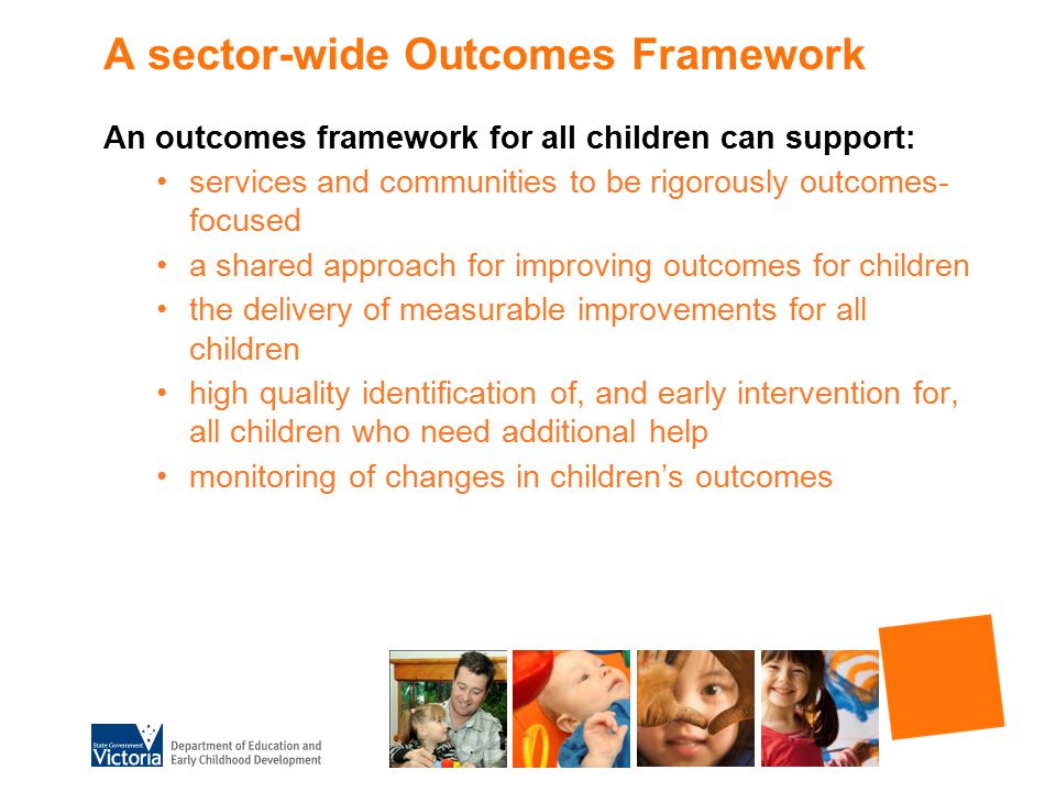 A sector-wide Outcomes Framework An outcomes framework for all children can support: services and communities to be rigorously outcomes- focused a shared approach for improving outcomes for children the delivery of measurable improvements for all children high quality identification of, and early intervention for, all children who need additional help monitoring of changes in children’s outcomes