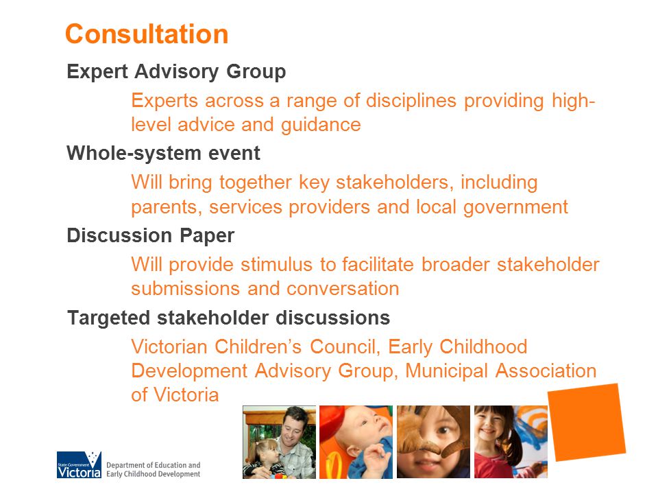 Consultation Expert Advisory Group Experts across a range of disciplines providing high- level advice and guidance Whole-system event Will bring together key stakeholders, including parents, services providers and local government Discussion Paper Will provide stimulus to facilitate broader stakeholder submissions and conversation Targeted stakeholder discussions Victorian Children’s Council, Early Childhood Development Advisory Group, Municipal Association of Victoria