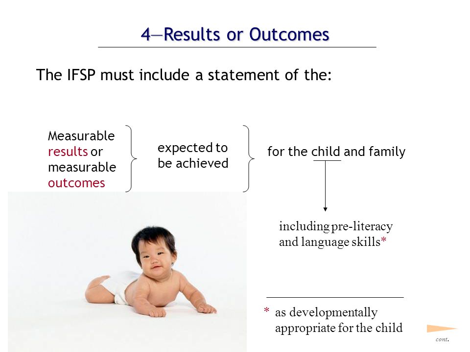 4—Results or Outcomes The IFSP must include a statement of the: Measurable results or measurable outcomes expected to be achieved for the child and family *as developmentally appropriate for the child including pre-literacy and language skills* cont.