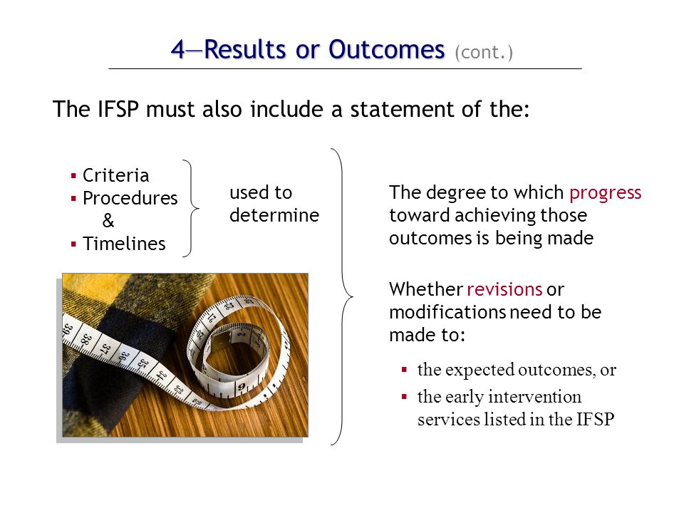 4—Results or Outcomes 4—Results or Outcomes (cont.) The IFSP must also include a statement of the:  Criteria  Procedures &  Timelines used to determine The degree to which progress toward achieving those outcomes is being made Whether revisions or modifications need to be made to:  the expected outcomes, or  the early intervention services listed in the IFSP