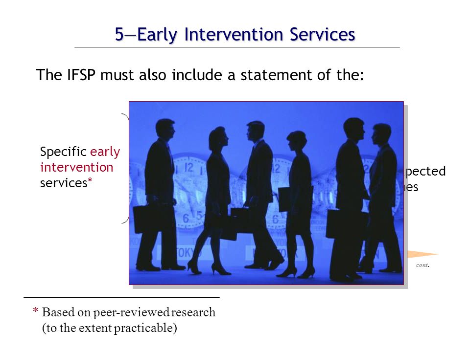 5—Early Intervention Services The IFSP must also include a statement of the: necessary to meet the unique needs of the child and family to achieve the expected results or outcomes Specific early intervention services* * Based on peer-reviewed research (to the extent practicable) cont.