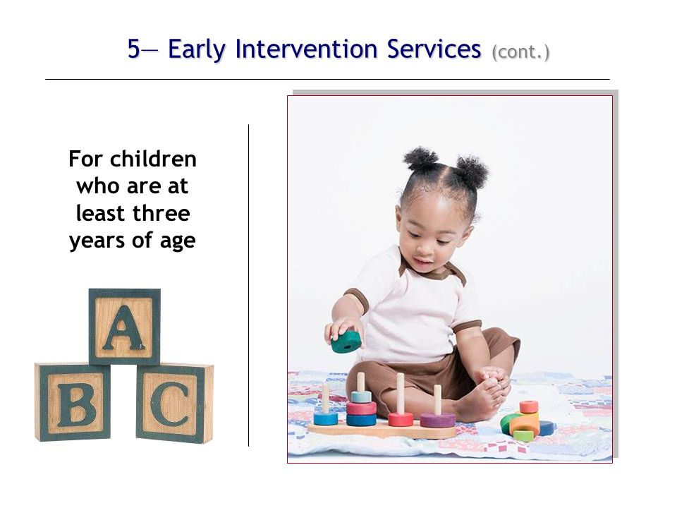 5— Early Intervention Services (cont.) For children who are at least three years of age The IFSP must also include an educational component that:  promotes school readiness, and  incorporates pre-literacy, language, and numeracy skills