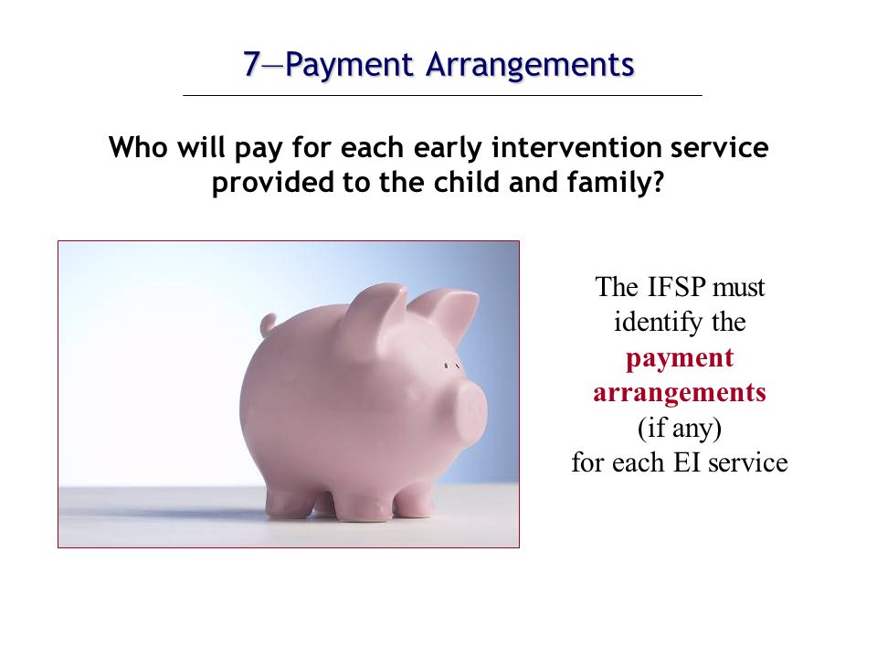 7—Payment Arrangements Who will pay for each early intervention service provided to the child and family.