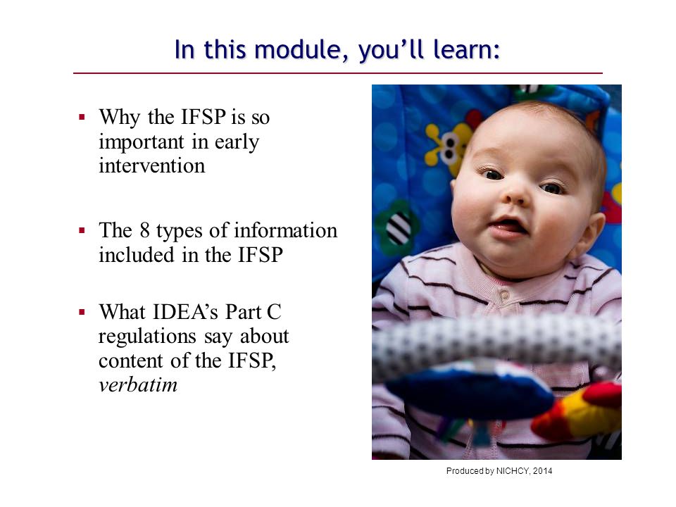 In this module, you’ll learn:  Why the IFSP is so important in early intervention  The 8 types of information included in the IFSP  What IDEA’s Part C regulations say about content of the IFSP, verbatim Produced by NICHCY, 2014