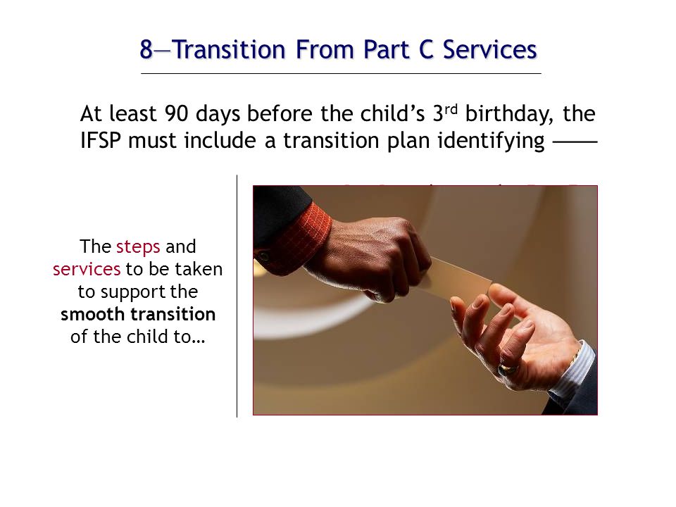 8—Transition From Part C Services The steps and services to be taken to support the smooth transition of the child to…  preschool services under Part B (if eligible)  services under Part C (if the State offers the extended Part C option)  other appropriate services At least 90 days before the child’s 3 rd birthday, the IFSP must include a transition plan identifying ——
