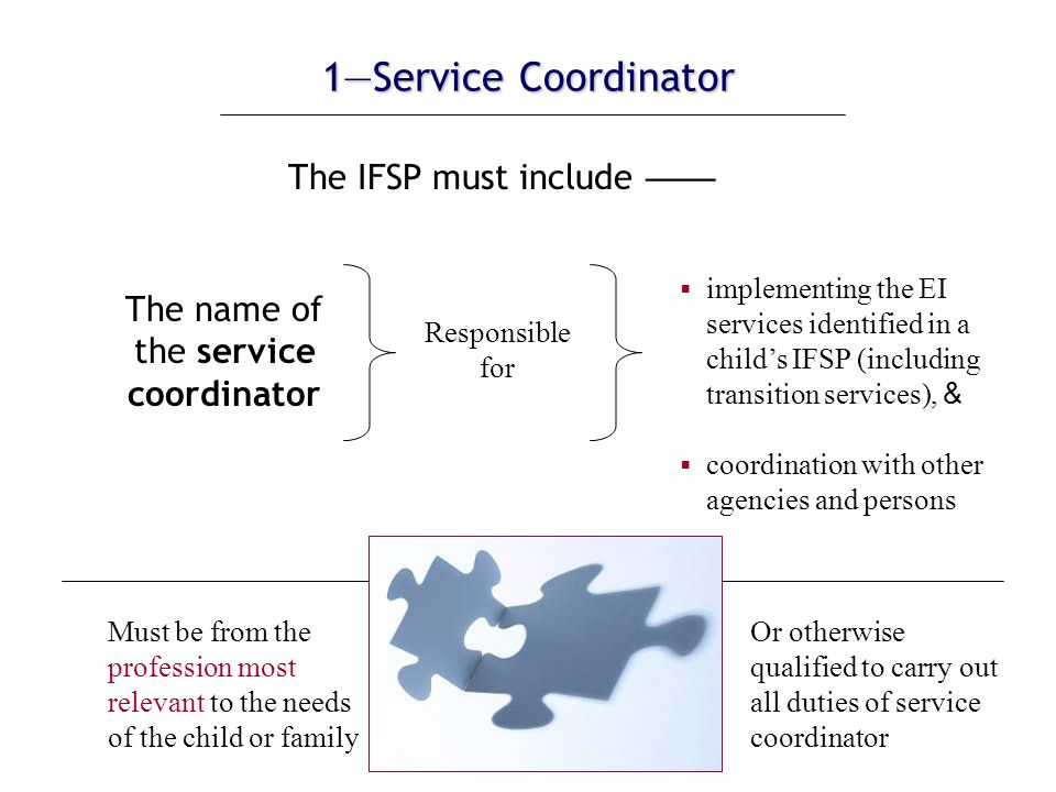 1—Service Coordinator The IFSP must include —— The name of the service coordinator Must be from the profession most relevant to the needs of the child or family Or otherwise qualified to carry out all duties of service coordinator Responsible for  implementing the EI services identified in a child’s IFSP (including transition services), &  coordination with other agencies and persons Profession can include service coordination
