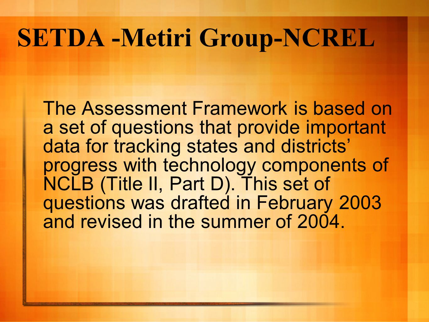 SETDA -Metiri Group-NCREL The Assessment Framework is based on a set of questions that provide important data for tracking states and districts’ progress with technology components of NCLB (Title II, Part D).