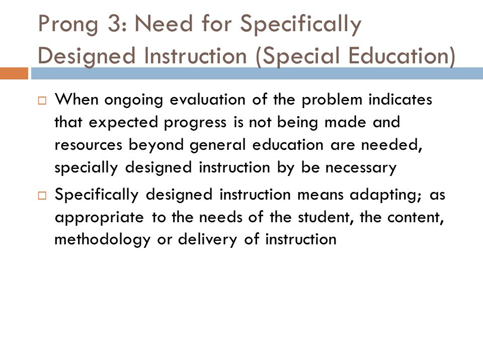 Prong 3: Need for Specifically Designed Instruction (Special Education)  When ongoing evaluation of the problem indicates that expected progress is not being made and resources beyond general education are needed, specially designed instruction by be necessary  Specifically designed instruction means adapting; as appropriate to the needs of the student, the content, methodology or delivery of instruction