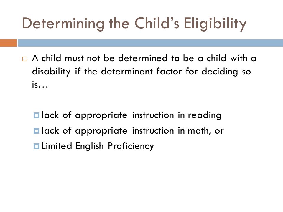 Determining the Child’s Eligibility  A child must not be determined to be a child with a disability if the determinant factor for deciding so is…  lack of appropriate instruction in reading  lack of appropriate instruction in math, or  Limited English Proficiency
