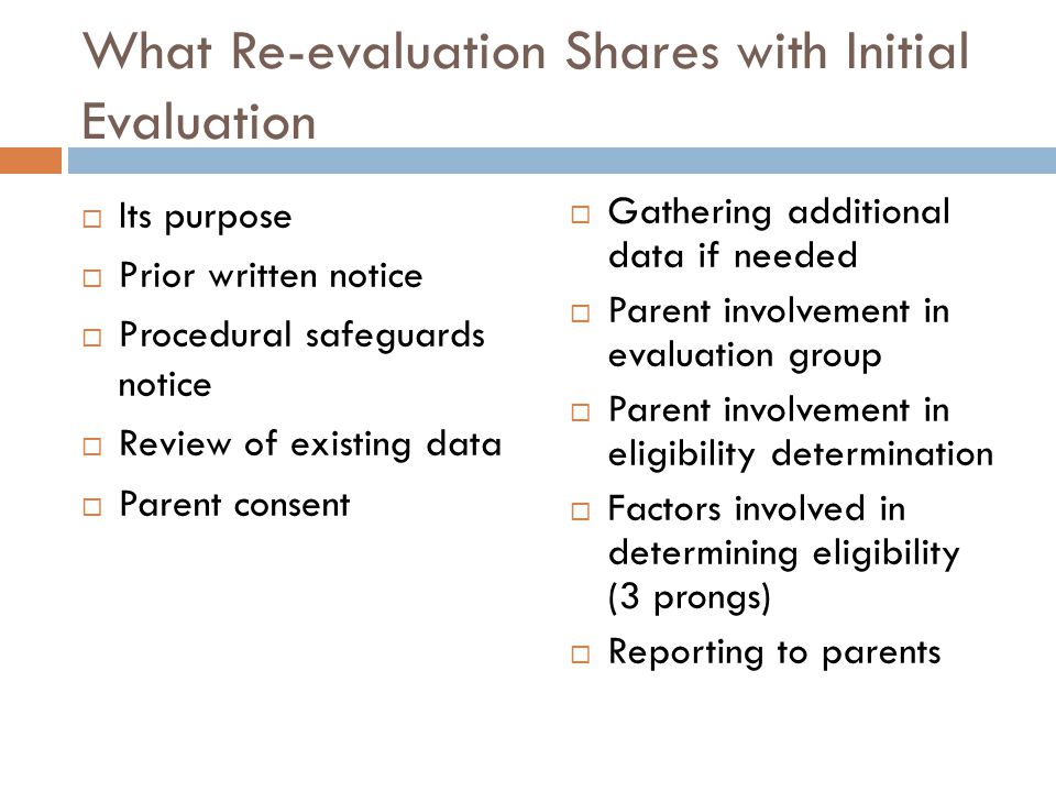 What Re-evaluation Shares with Initial Evaluation  Its purpose  Prior written notice  Procedural safeguards notice  Review of existing data  Parent consent  Gathering additional data if needed  Parent involvement in evaluation group  Parent involvement in eligibility determination  Factors involved in determining eligibility (3 prongs)  Reporting to parents