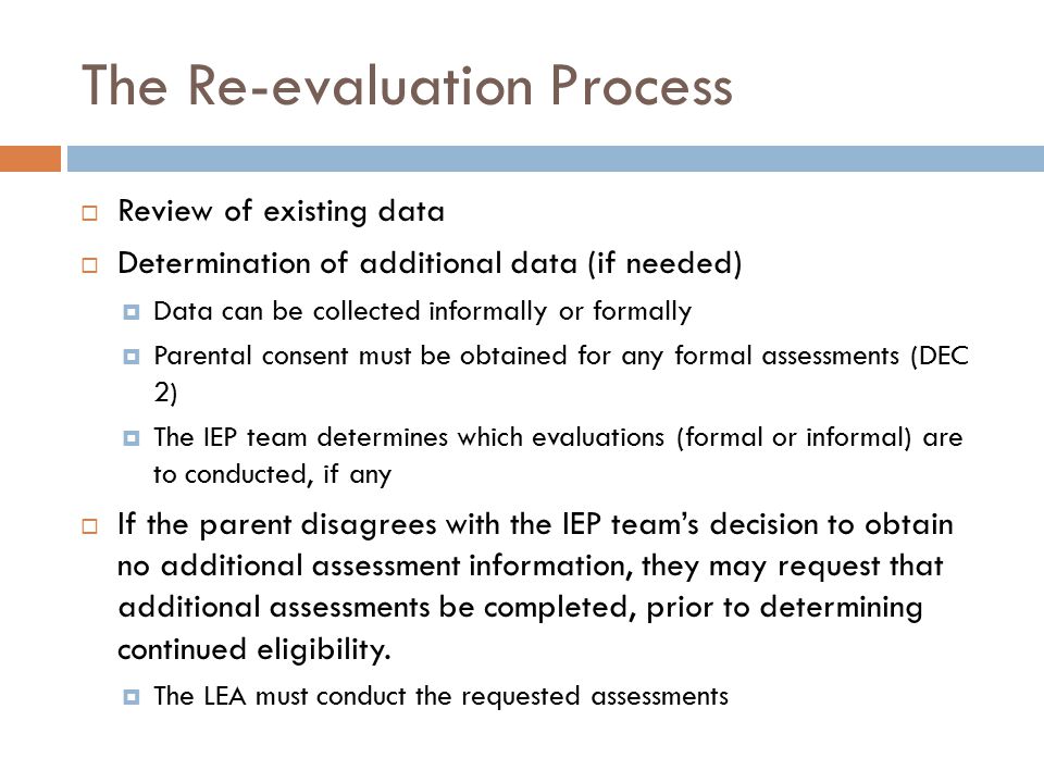 The Re-evaluation Process  Review of existing data  Determination of additional data (if needed)  Data can be collected informally or formally  Parental consent must be obtained for any formal assessments (DEC 2)  The IEP team determines which evaluations (formal or informal) are to conducted, if any  If the parent disagrees with the IEP team’s decision to obtain no additional assessment information, they may request that additional assessments be completed, prior to determining continued eligibility.
