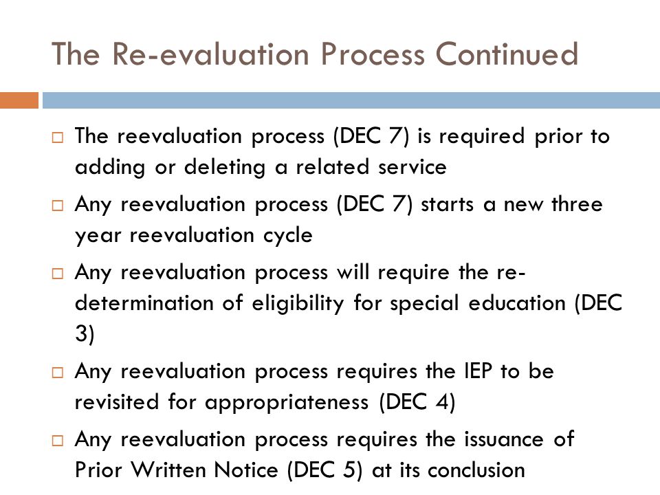 The Re-evaluation Process Continued  The reevaluation process (DEC 7) is required prior to adding or deleting a related service  Any reevaluation process (DEC 7) starts a new three year reevaluation cycle  Any reevaluation process will require the re- determination of eligibility for special education (DEC 3)  Any reevaluation process requires the IEP to be revisited for appropriateness (DEC 4)  Any reevaluation process requires the issuance of Prior Written Notice (DEC 5) at its conclusion