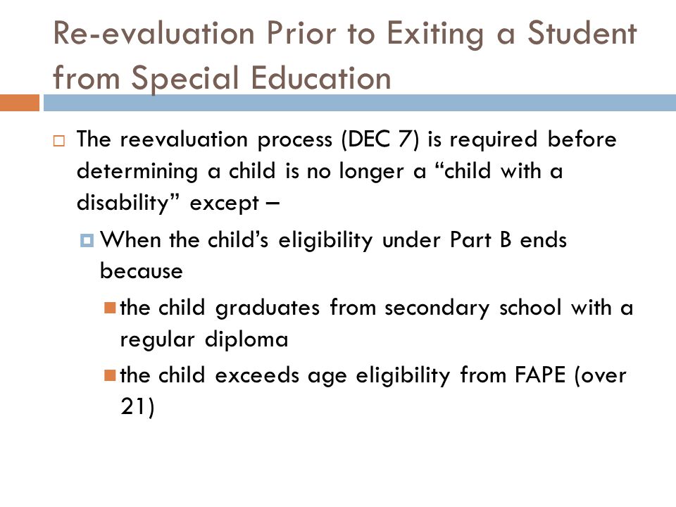 Re-evaluation Prior to Exiting a Student from Special Education  The reevaluation process (DEC 7) is required before determining a child is no longer a child with a disability except –  When the child’s eligibility under Part B ends because the child graduates from secondary school with a regular diploma the child exceeds age eligibility from FAPE (over 21)