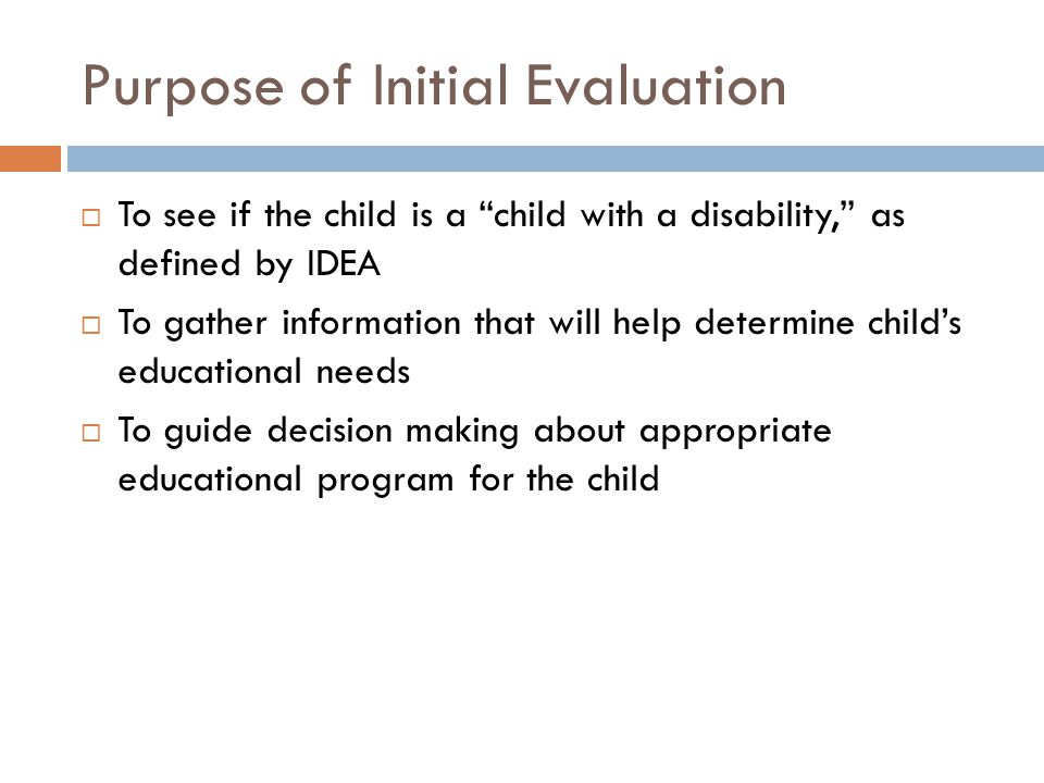 Purpose of Initial Evaluation  To see if the child is a child with a disability, as defined by IDEA  To gather information that will help determine child’s educational needs  To guide decision making about appropriate educational program for the child