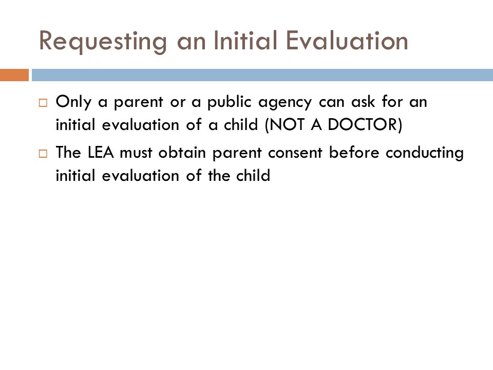 Requesting an Initial Evaluation  Only a parent or a public agency can ask for an initial evaluation of a child (NOT A DOCTOR)  The LEA must obtain parent consent before conducting initial evaluation of the child