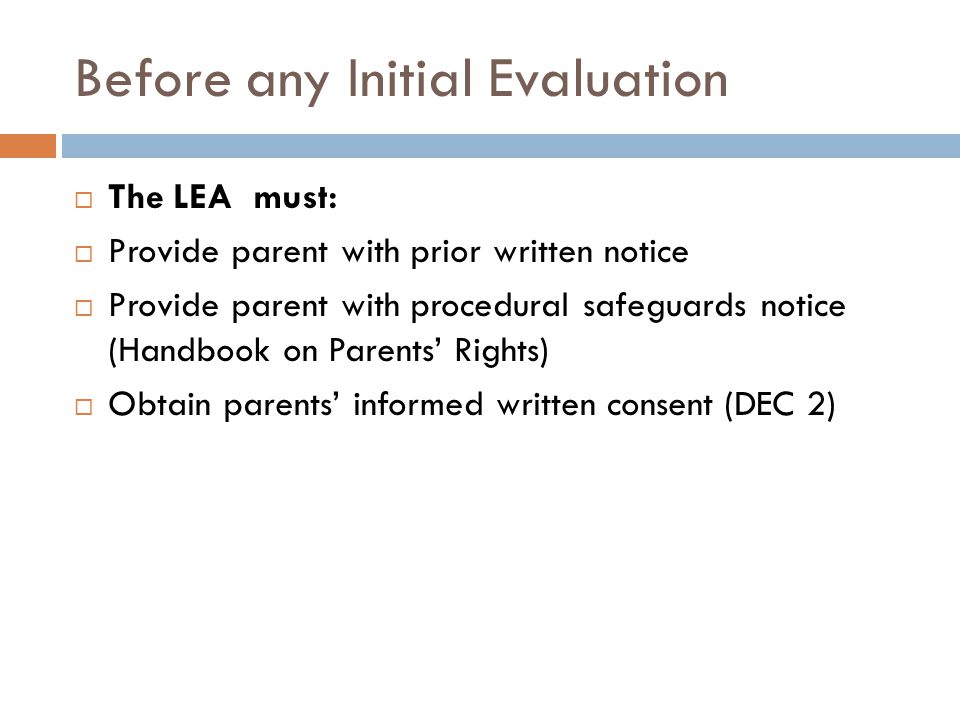 Before any Initial Evaluation  The LEA must:  Provide parent with prior written notice  Provide parent with procedural safeguards notice (Handbook on Parents’ Rights)  Obtain parents’ informed written consent (DEC 2)