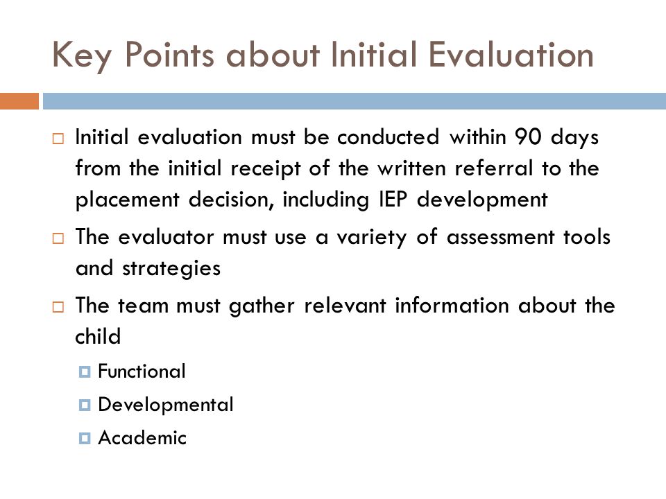 Key Points about Initial Evaluation  Initial evaluation must be conducted within 90 days from the initial receipt of the written referral to the placement decision, including IEP development  The evaluator must use a variety of assessment tools and strategies  The team must gather relevant information about the child  Functional  Developmental  Academic