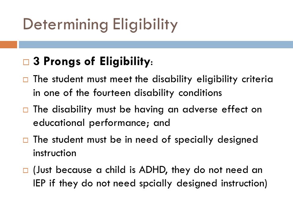 Determining Eligibility  3 Prongs of Eligibility :  The student must meet the disability eligibility criteria in one of the fourteen disability conditions  The disability must be having an adverse effect on educational performance; and  The student must be in need of specially designed instruction  (Just because a child is ADHD, they do not need an IEP if they do not need spcially designed instruction)