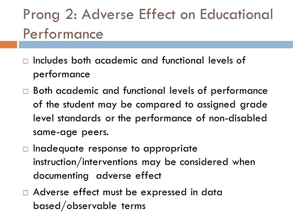 Prong 2: Adverse Effect on Educational Performance  Includes both academic and functional levels of performance  Both academic and functional levels of performance of the student may be compared to assigned grade level standards or the performance of non-disabled same-age peers.