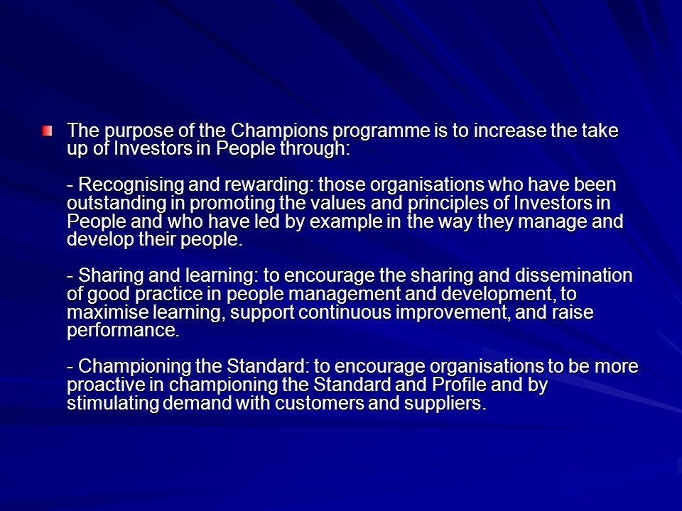 The purpose of the Champions programme is to increase the take up of Investors in People through: - Recognising and rewarding: those organisations who have been outstanding in promoting the values and principles of Investors in People and who have led by example in the way they manage and develop their people.