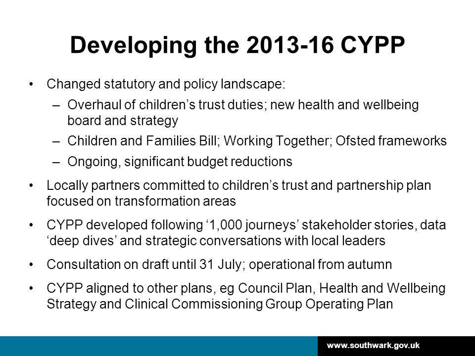 Developing the CYPP Changed statutory and policy landscape: –Overhaul of children’s trust duties; new health and wellbeing board and strategy –Children and Families Bill; Working Together; Ofsted frameworks –Ongoing, significant budget reductions Locally partners committed to children’s trust and partnership plan focused on transformation areas CYPP developed following ‘1,000 journeys’ stakeholder stories, data ‘deep dives’ and strategic conversations with local leaders Consultation on draft until 31 July; operational from autumn CYPP aligned to other plans, eg Council Plan, Health and Wellbeing Strategy and Clinical Commissioning Group Operating Plan