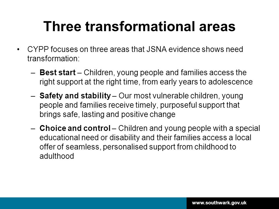 Three transformational areas CYPP focuses on three areas that JSNA evidence shows need transformation: –Best start – Children, young people and families access the right support at the right time, from early years to adolescence –Safety and stability – Our most vulnerable children, young people and families receive timely, purposeful support that brings safe, lasting and positive change –Choice and control – Children and young people with a special educational need or disability and their families access a local offer of seamless, personalised support from childhood to adulthood