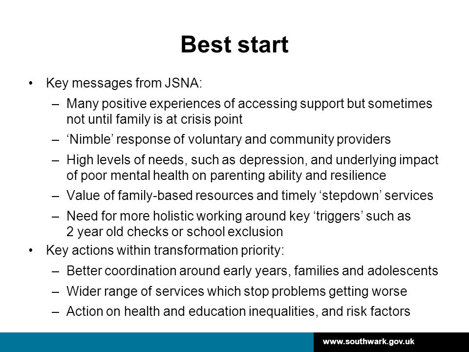 Best start Key messages from JSNA: –Many positive experiences of accessing support but sometimes not until family is at crisis point –‘Nimble’ response of voluntary and community providers –High levels of needs, such as depression, and underlying impact of poor mental health on parenting ability and resilience –Value of family-based resources and timely ‘stepdown’ services –Need for more holistic working around key ‘triggers’ such as 2 year old checks or school exclusion Key actions within transformation priority: –Better coordination around early years, families and adolescents –Wider range of services which stop problems getting worse –Action on health and education inequalities, and risk factors