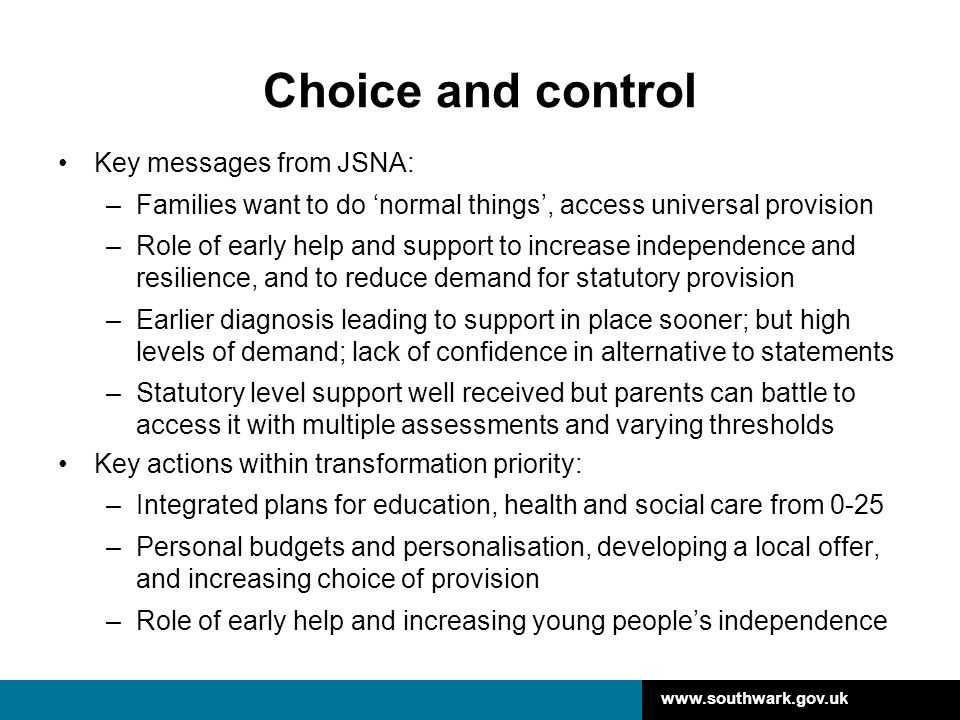 Choice and control Key messages from JSNA: –Families want to do ‘normal things’, access universal provision –Role of early help and support to increase independence and resilience, and to reduce demand for statutory provision –Earlier diagnosis leading to support in place sooner; but high levels of demand; lack of confidence in alternative to statements –Statutory level support well received but parents can battle to access it with multiple assessments and varying thresholds Key actions within transformation priority: –Integrated plans for education, health and social care from 0-25 –Personal budgets and personalisation, developing a local offer, and increasing choice of provision –Role of early help and increasing young people’s independence